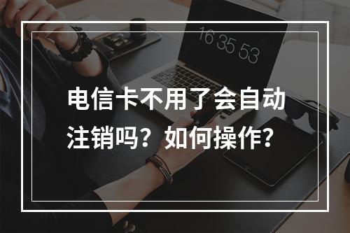 电信卡不用了会自动注销吗？如何操作？