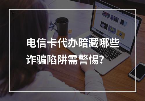 电信卡代办暗藏哪些诈骗陷阱需警惕？