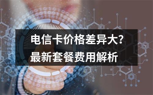 电信卡价格差异大？最新套餐费用解析