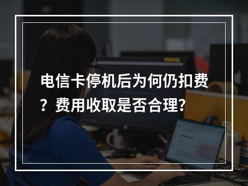 电信卡停机后为何仍扣费？费用收取是否合理？