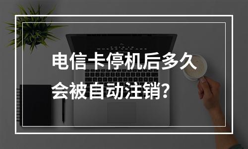 电信卡停机后多久会被自动注销？