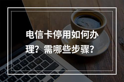 电信卡停用如何办理？需哪些步骤？