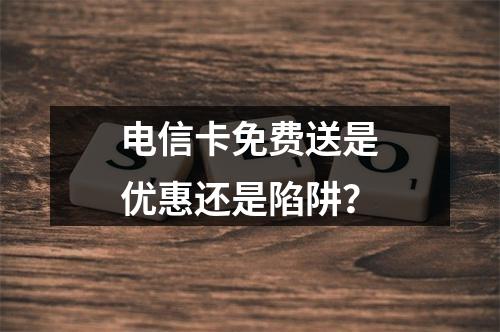 电信卡免费送是优惠还是陷阱？