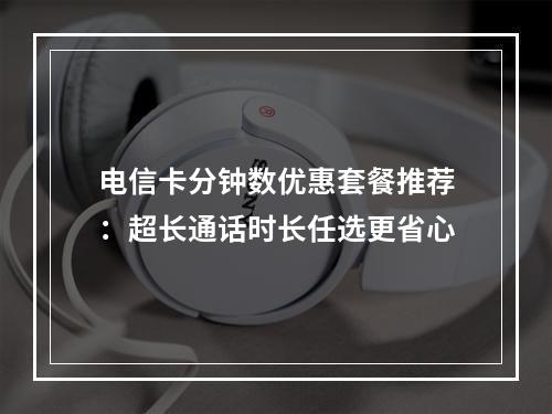 电信卡分钟数优惠套餐推荐：超长通话时长任选更省心