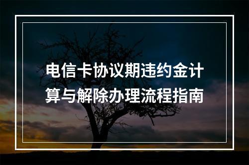 电信卡协议期违约金计算与解除办理流程指南