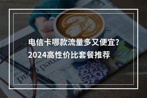 电信卡哪款流量多又便宜？2024高性价比套餐推荐