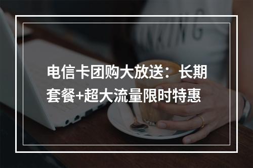 电信卡团购大放送：长期套餐+超大流量限时特惠