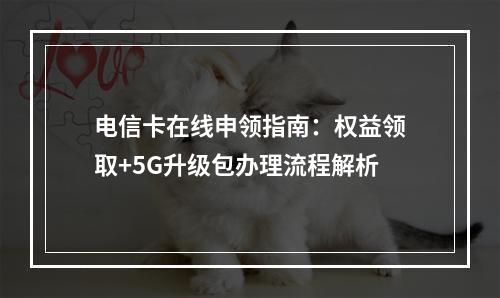 电信卡在线申领指南：权益领取+5G升级包办理流程解析