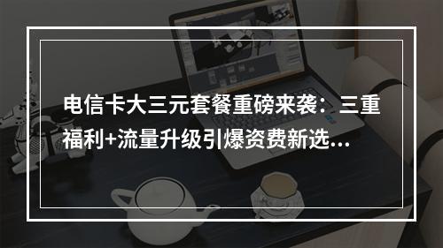 电信卡大三元套餐重磅来袭：三重福利+流量升级引爆资费新选择