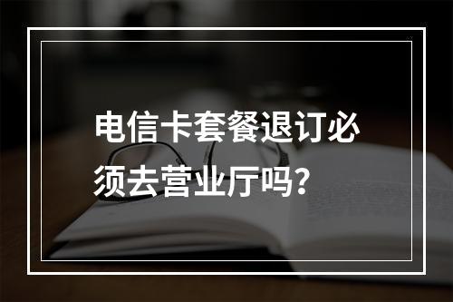 电信卡套餐退订必须去营业厅吗？