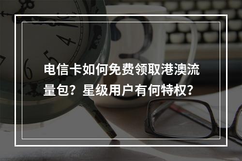 电信卡如何免费领取港澳流量包？星级用户有何特权？