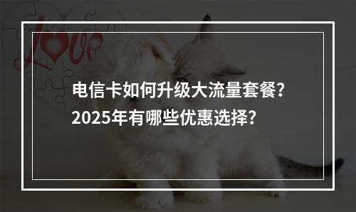 电信卡如何升级大流量套餐？2025年有哪些优惠选择？