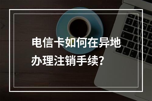 电信卡如何在异地办理注销手续？