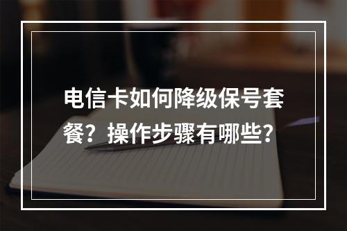 电信卡如何降级保号套餐？操作步骤有哪些？