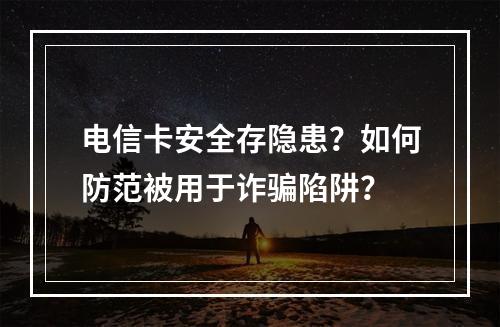 电信卡安全存隐患？如何防范被用于诈骗陷阱？