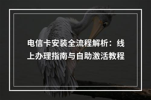 电信卡安装全流程解析：线上办理指南与自助激活教程