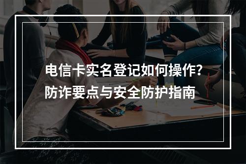 电信卡实名登记如何操作？防诈要点与安全防护指南