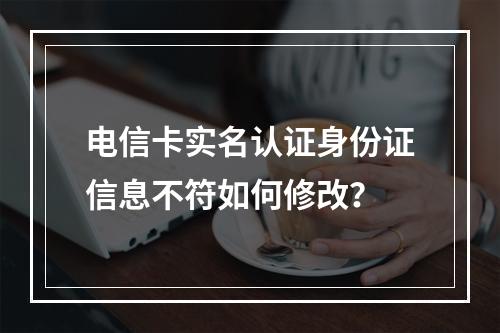 电信卡实名认证身份证信息不符如何修改？