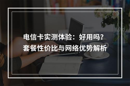 电信卡实测体验：好用吗？套餐性价比与网络优势解析
