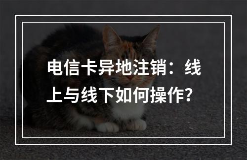 电信卡异地注销：线上与线下如何操作？