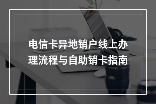 电信卡异地销户线上办理流程与自助销卡指南