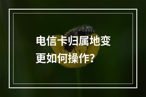 电信卡归属地变更如何操作？