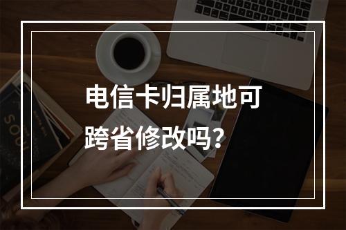 电信卡归属地可跨省修改吗？