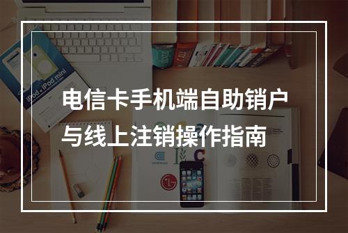 电信卡手机端自助销户与线上注销操作指南
