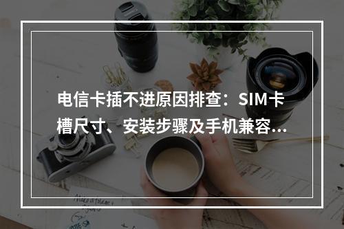 电信卡插不进原因排查：SIM卡槽尺寸、安装步骤及手机兼容问题