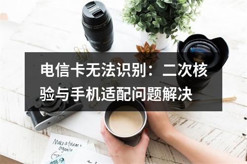 电信卡无法识别：二次核验与手机适配问题解决