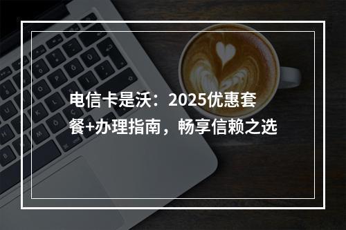 电信卡是沃：2025优惠套餐+办理指南，畅享信赖之选