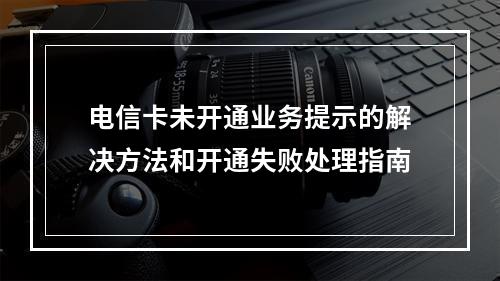 电信卡未开通业务提示的解决方法和开通失败处理指南