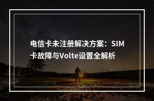 电信卡未注册解决方案：SIM卡故障与Volte设置全解析