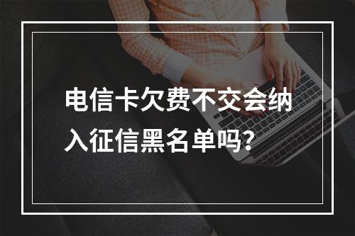 电信卡欠费不交会纳入征信黑名单吗？
