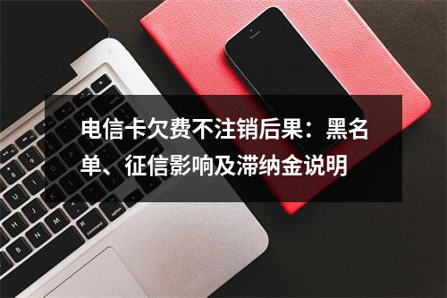 电信卡欠费不注销后果：黑名单、征信影响及滞纳金说明