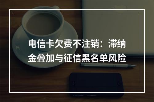 电信卡欠费不注销：滞纳金叠加与征信黑名单风险