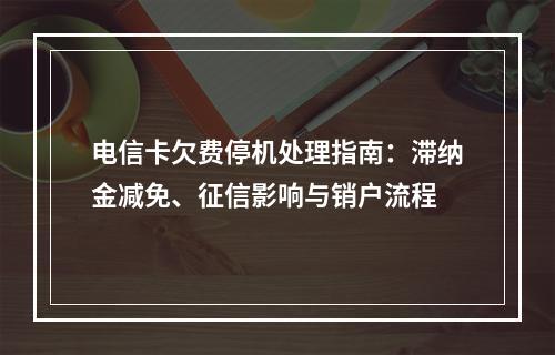 电信卡欠费停机处理指南：滞纳金减免、征信影响与销户流程