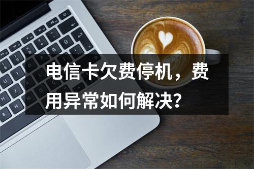 电信卡欠费停机，费用异常如何解决？
