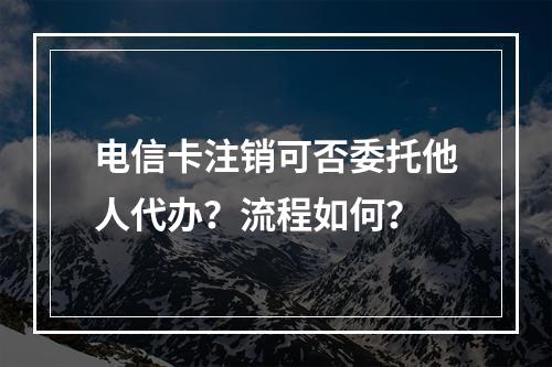 电信卡注销可否委托他人代办？流程如何？