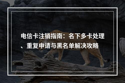 电信卡注销指南：名下多卡处理、重复申请与黑名单解决攻略