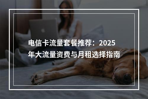 电信卡流量套餐推荐：2025年大流量资费与月租选择指南