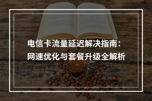 电信卡流量延迟解决指南：网速优化与套餐升级全解析