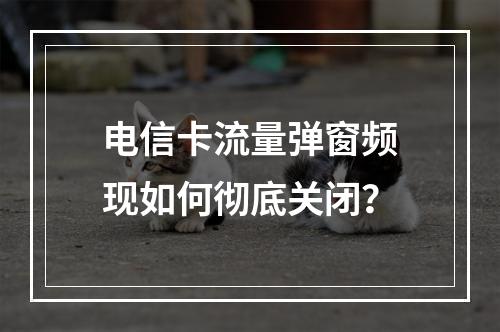 电信卡流量弹窗频现如何彻底关闭？