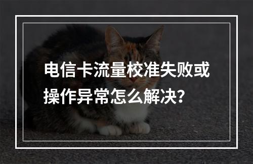 电信卡流量校准失败或操作异常怎么解决？