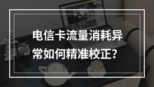 电信卡流量消耗异常如何精准校正？