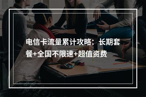 电信卡流量累计攻略：长期套餐+全国不限速+超值资费