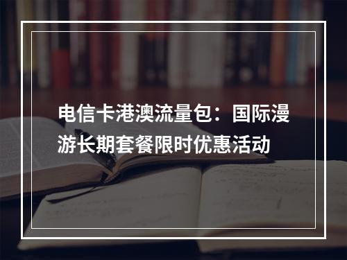 电信卡港澳流量包：国际漫游长期套餐限时优惠活动