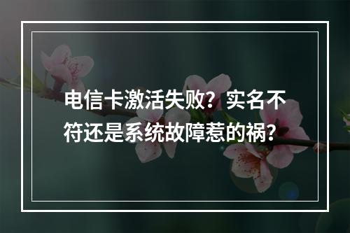 电信卡激活失败？实名不符还是系统故障惹的祸？