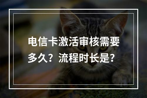 电信卡激活审核需要多久？流程时长是？