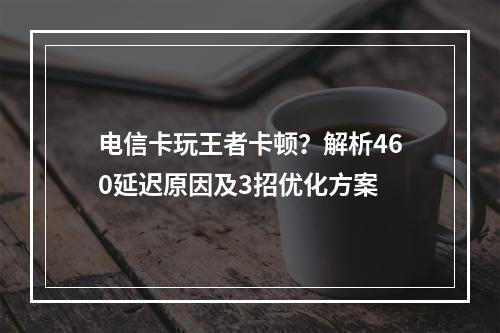 电信卡玩王者卡顿？解析460延迟原因及3招优化方案